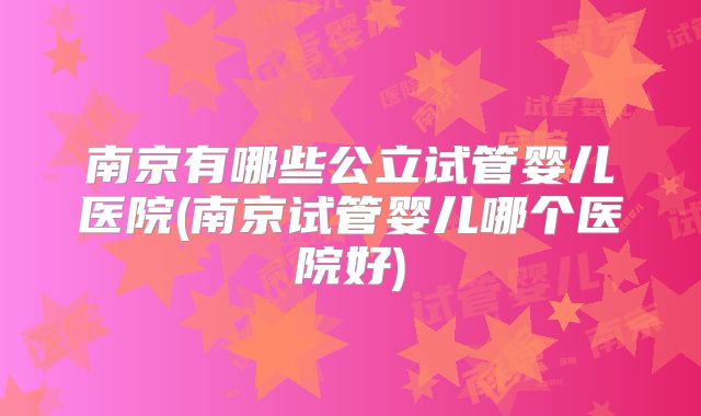 南京有哪些公立试管婴儿医院(南京试管婴儿哪个医院好)
