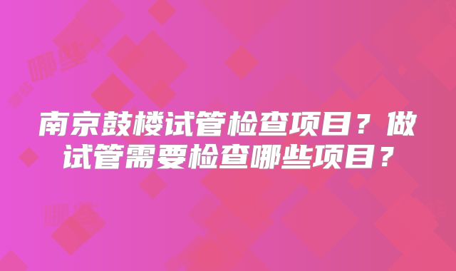 南京鼓楼试管检查项目?做试管需要检查哪些项目?