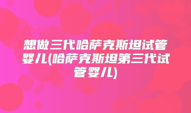 想做三代哈萨克斯坦试管婴儿(哈萨克斯坦第三代试管婴儿)