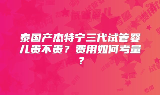 泰国产杰特宁三代试管婴儿贵不贵?费用如何考量?