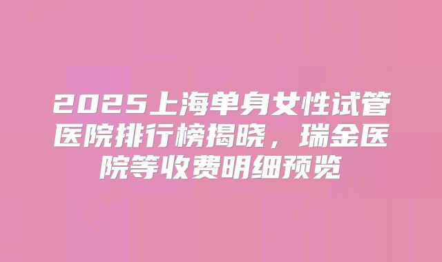 2025上海单身女性试管医院排行榜揭晓,瑞金医院等收费明细预览