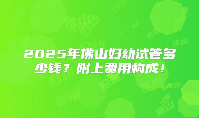 2025年佛山妇幼试管多少钱?附上费用构成!