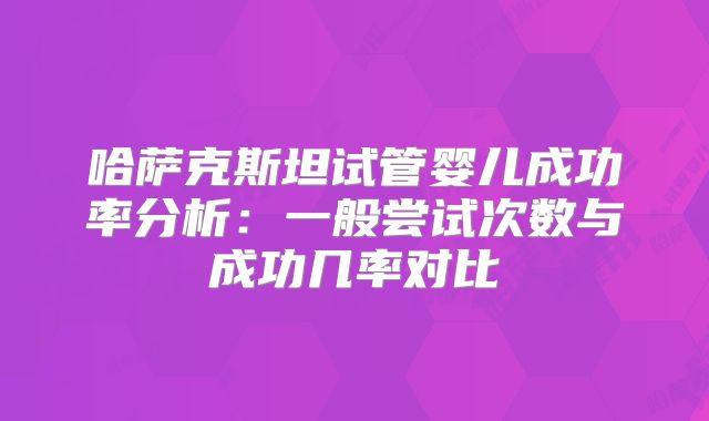 哈萨克斯坦试管婴儿成功率分析:一般尝试次数与成功几率对比