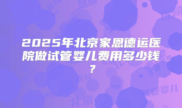 2025年北京家恩德运医院做试管婴儿费用多少钱？