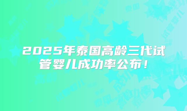 2025年泰国高龄三代试管婴儿成功率公布！