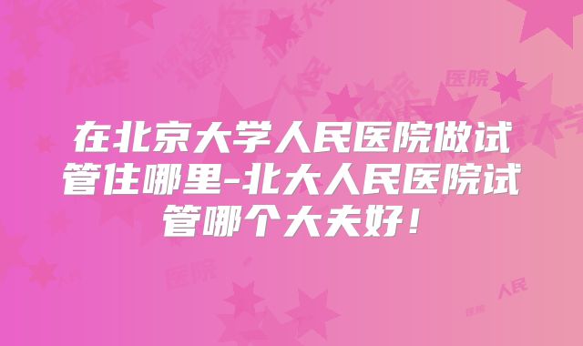 在北京大学人民医院做试管住哪里-北大人民医院试管哪个大夫好!