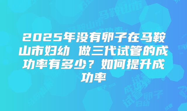 2025年没有卵子在马鞍山市妇幼 做三代试管的成功率有多少?如何提升成功率