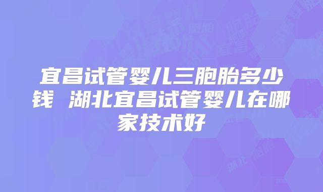 宜昌试管婴儿三胞胎多少钱 湖北宜昌试管婴儿在哪家技术好