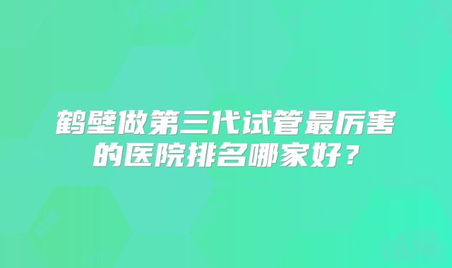 鹤壁做第三代试管最厉害的医院排名哪家好？