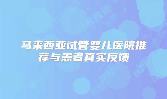 马来西亚试管婴儿医院推荐与患者真实反馈