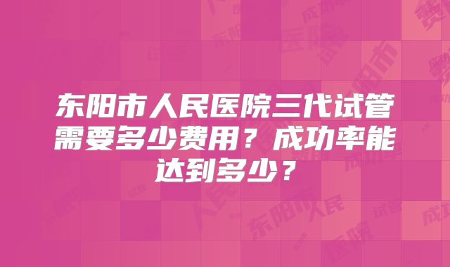 东阳市人民医院三代试管需要多少费用？成功率能达到多少？