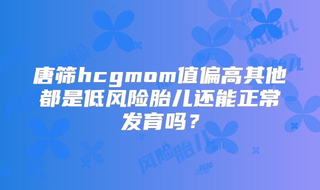 唐筛hcgmom值偏高其他都是低风险胎儿还能正常发育吗？