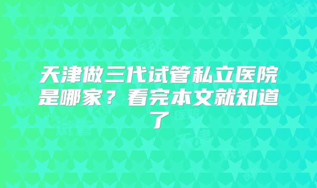 天津做三代试管私立医院是哪家？看完本文就知道了