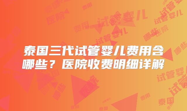 泰国三代试管婴儿费用含哪些？医院收费明细详解