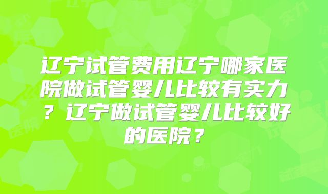 辽宁试管费用辽宁哪家医院做试管婴儿比较有实力?辽宁做试管婴儿比较好的医院?