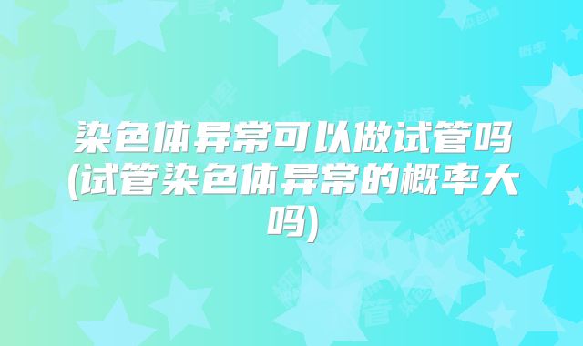 染色体异常可以做试管吗(试管染色体异常的概率大吗)