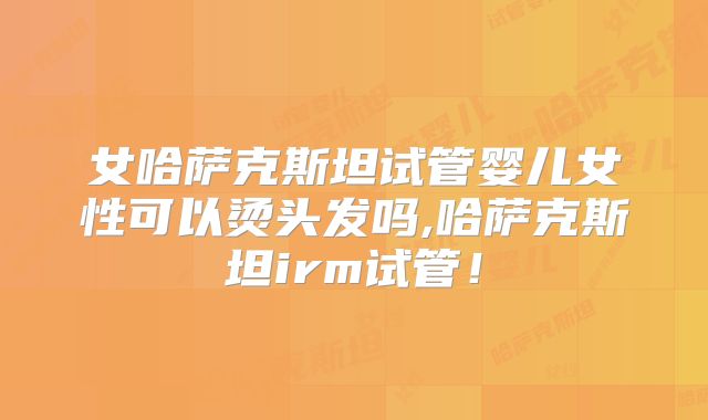 女哈萨克斯坦试管婴儿女性可以烫头发吗,哈萨克斯坦irm试管！