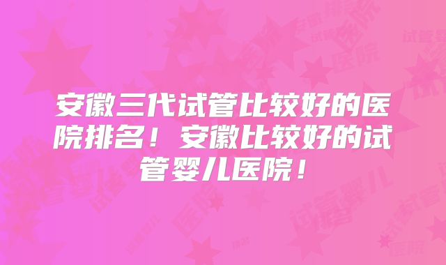 安徽三代试管比较好的医院排名!安徽比较好的试管婴儿医院!