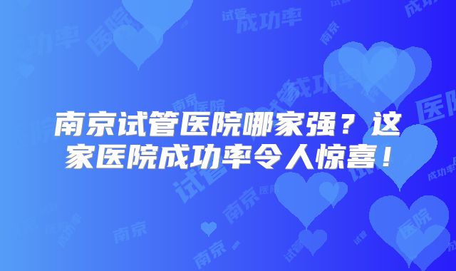 南京试管医院哪家强？这家医院成功率令人惊喜！