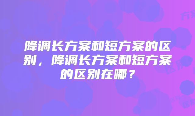 降调长方案和短方案的区别,降调长方案和短方案的区别在哪?