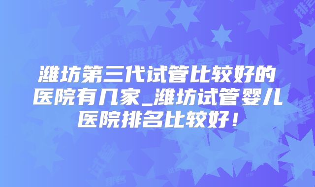 潍坊第三代试管比较好的医院有几家_潍坊试管婴儿医院排名比较好！