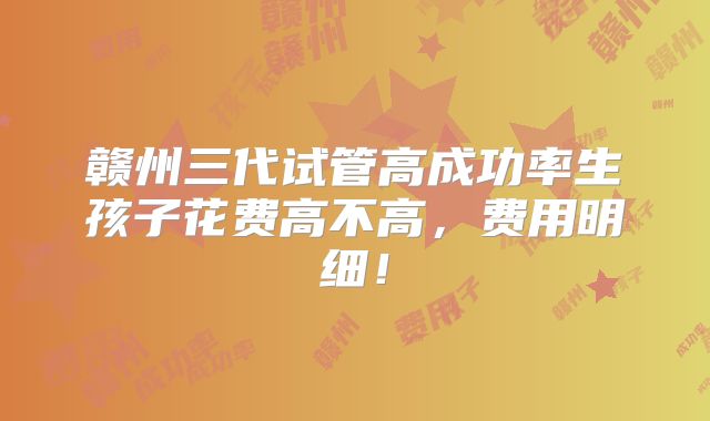 赣州三代试管高成功率生孩子花费高不高，费用明细！