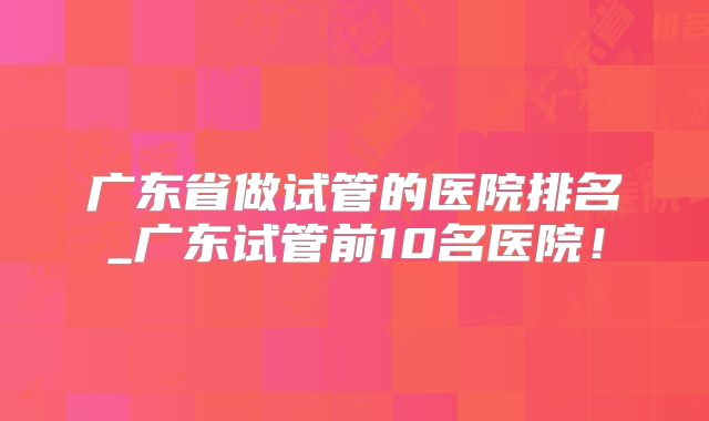广东省做试管的医院排名_广东试管前10名医院!