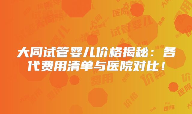 大同试管婴儿价格揭秘:各代费用清单与医院对比!