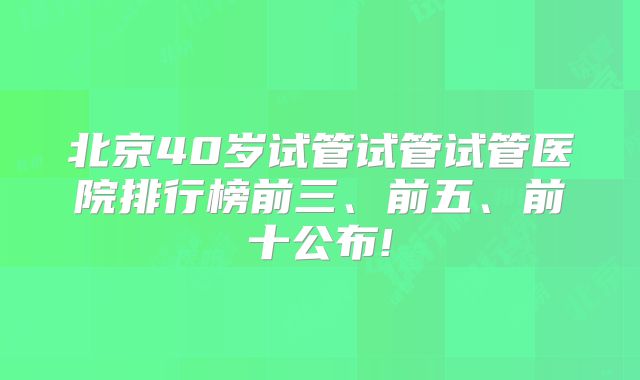 北京40岁试管试管试管医院排行榜前三、前五、前十公布!