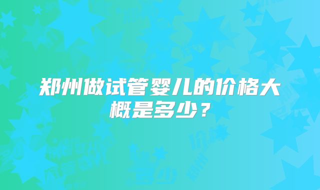 郑州做试管婴儿的价格大概是多少?