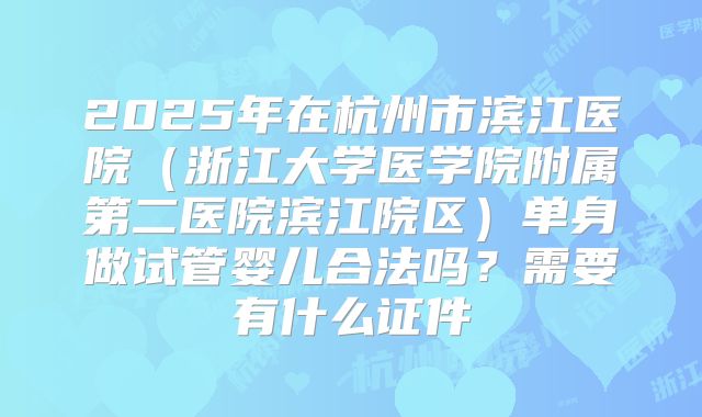 2025年在杭州市滨江医院(浙江大学医学院附属第二医院滨江院区)单身做试管婴儿合法吗?需要有什么证件