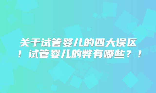 关于试管婴儿的四大误区！试管婴儿的弊有哪些？！