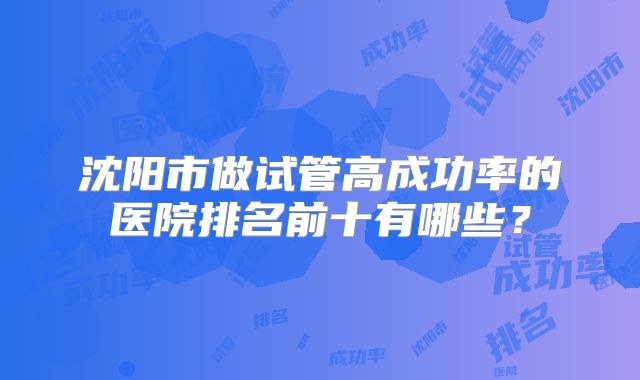 沈阳市做试管高成功率的医院排名前十有哪些?