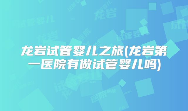 龙岩试管婴儿之旅(龙岩第一医院有做试管婴儿吗)
