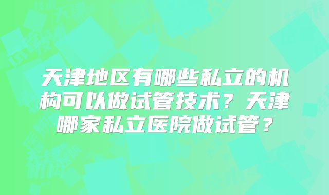 天津地区有哪些私立的机构可以做试管技术？天津哪家私立医院做试管？