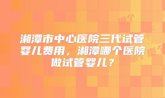 湘潭市中心医院三代试管婴儿费用,湘潭哪个医院做试管婴儿?