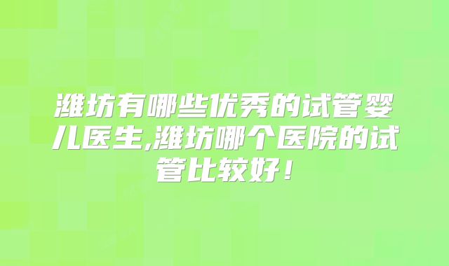 潍坊有哪些优秀的试管婴儿医生,潍坊哪个医院的试管比较好!