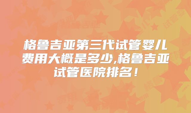 格鲁吉亚第三代试管婴儿费用大概是多少,格鲁吉亚试管医院排名！