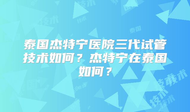 泰国杰特宁医院三代试管技术如何？杰特宁在泰国如何？