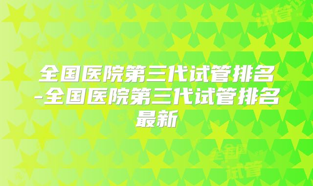 全国医院第三代试管排名-全国医院第三代试管排名最新