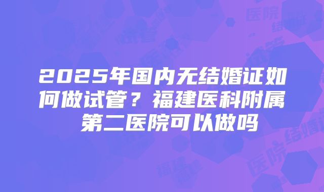 2025年国内无结婚证如何做试管？福建医科附属 第二医院可以做吗