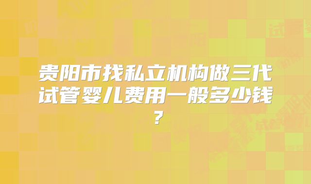贵阳市找私立机构做三代试管婴儿费用一般多少钱?