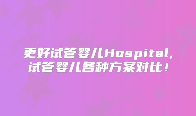 更好试管婴儿Hospital,试管婴儿各种方案对比!