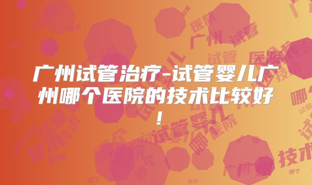 广州试管治疗-试管婴儿广州哪个医院的技术比较好！