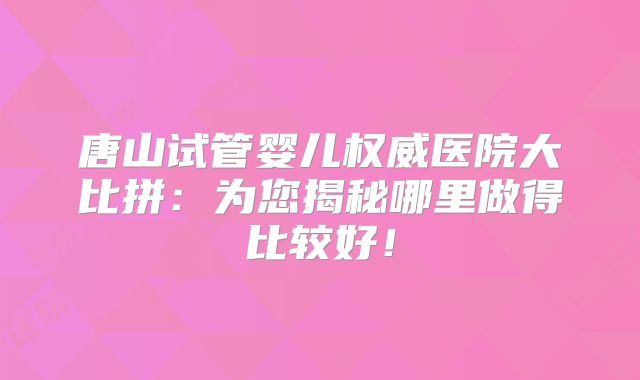 唐山试管婴儿权威医院大比拼：为您揭秘哪里做得比较好！