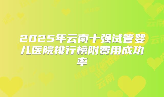 2025年云南十强试管婴儿医院排行榜附费用成功率