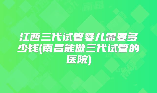 江西三代试管婴儿需要多少钱(南昌能做三代试管的医院)