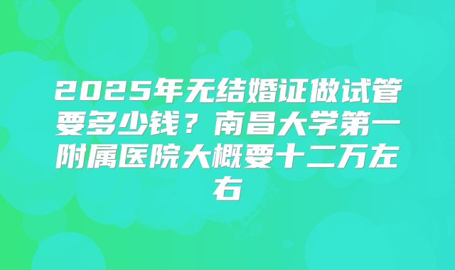 2025年无结婚证做试管要多少钱?南昌大学第一附属医院大概要十二万左右