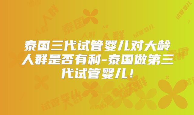 泰国三代试管婴儿对大龄人群是否有利-泰国做第三代试管婴儿！