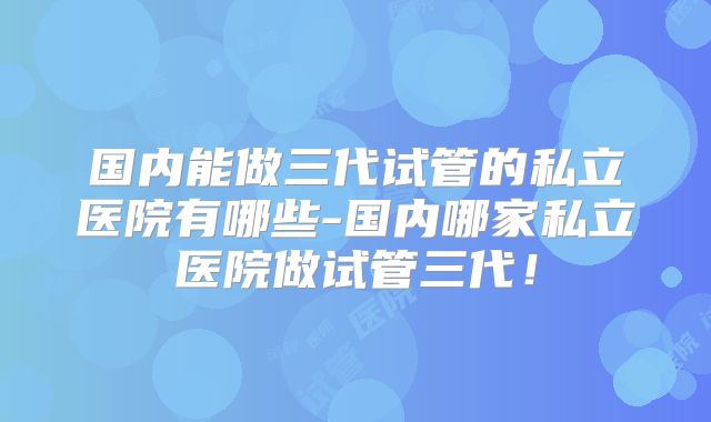 国内能做三代试管的私立医院有哪些-国内哪家私立医院做试管三代！